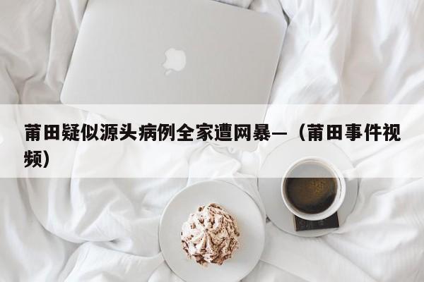 莆田疑似源头病例全家遭网暴—（莆田事件视频）
