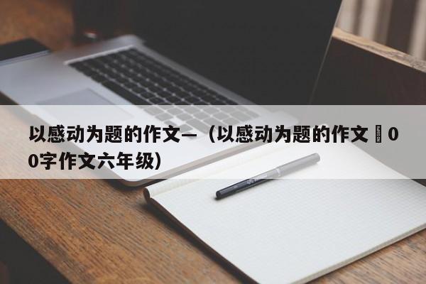 以感动为题的作文—（以感动为题的作文無00字作文六年级）