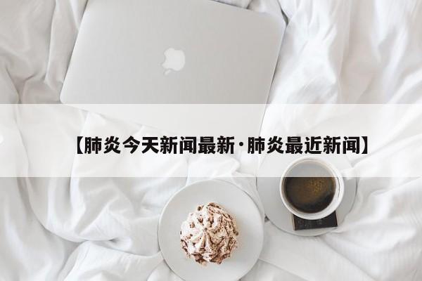 【肺炎今天新闻最新·肺炎最近新闻】