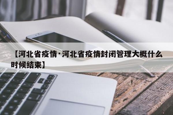 【河北省疫情·河北省疫情封闭管理大概什么时候结束】