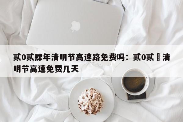 贰0贰肆年清明节高速路免费吗：贰0贰無清明节高速免费几天
